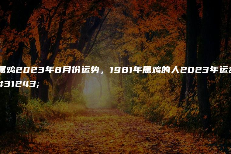 属鸡2023年8月份运势，1981年属鸡的人2023年运程