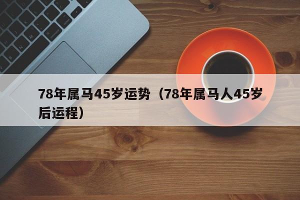 78年属马45岁运势（78年属马人45岁后运程）