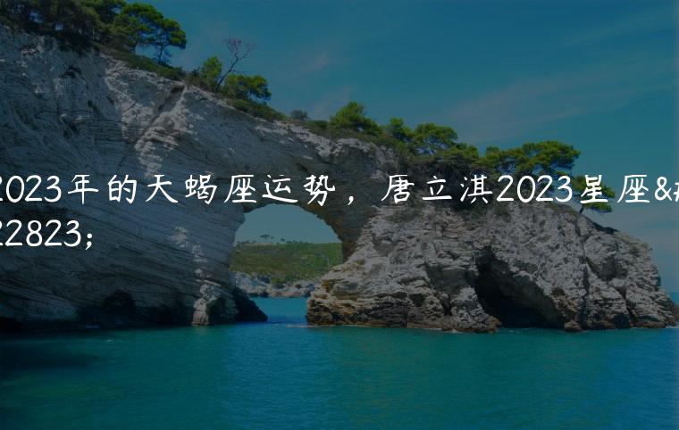 一级棒
:2023年的天蝎座运势，唐立淇2023星座大