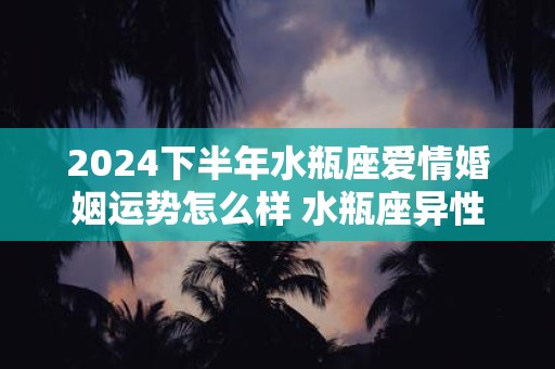 2024下半年水瓶座爱情婚姻运势怎么样 水瓶座异性缘好吗