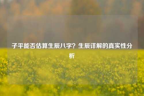 子平能否估算生辰八字？生辰详解的真实性分析