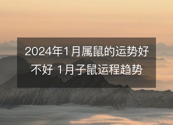 切身经验:2024年1月属鼠的运势好不好 1月子鼠运程趋势解说