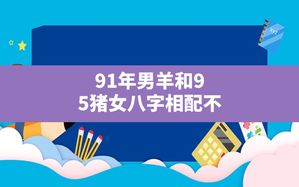 令人吃惊
:91年男羊和95猪女八字相配不(属猪和羊相配婚姻如何)